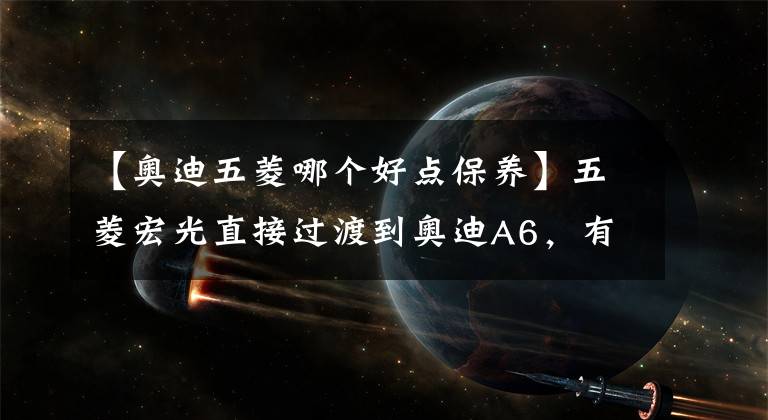 【奥迪五菱哪个好点保养】五菱宏光直接过渡到奥迪A6，有什么不同的驾驶体验？