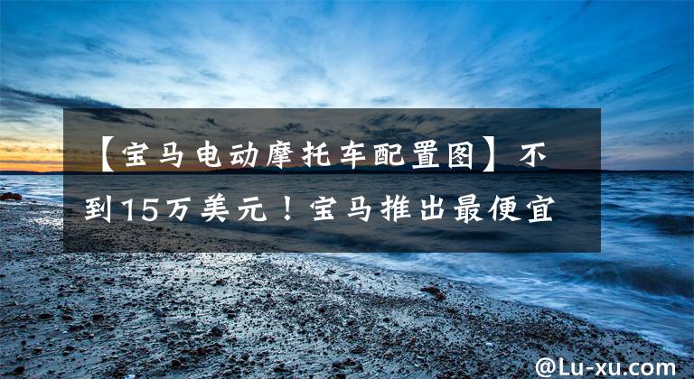 【宝马电动摩托车配置图】不到15万美元!宝马推出最便宜的纯电车:无功率损耗宏迷你ev