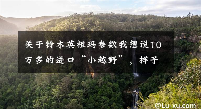 关于铃木英祖玛参数我想说10万多的进口“小越野”，样子萌萌哒，实力却不唬人！