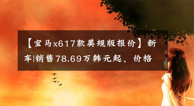 【宝马x617款美规版报价】新车|销售78.69万韩元起，价格提高2-3万韩元，宝马X6配置/售价调整上市
