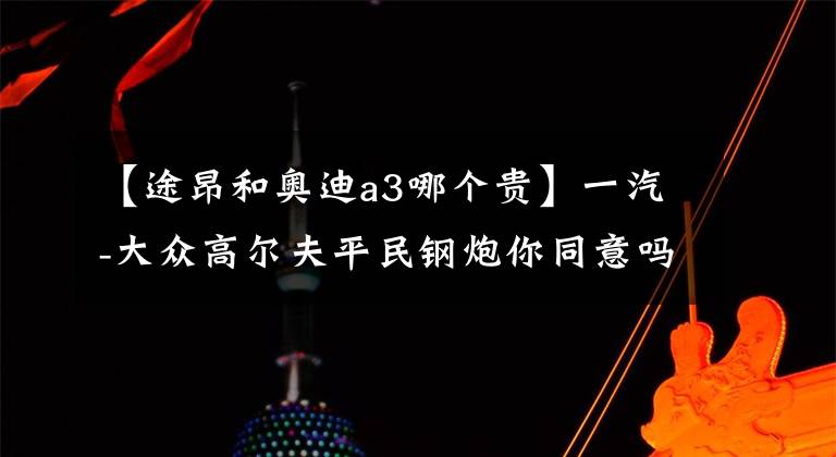 【途昂和奥迪a3哪个贵】一汽-大众高尔夫平民钢炮你同意吗?