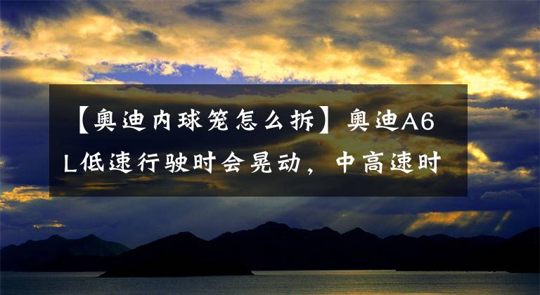 【奥迪内球笼怎么拆】奥迪A6L低速行驶时会晃动，中高速时就不会，这会是哪的问题呢？