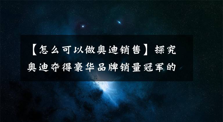 【怎么可以做奥迪销售】探究奥迪夺得豪华品牌销量冠军的秘诀！品质与销售服务才是重点？