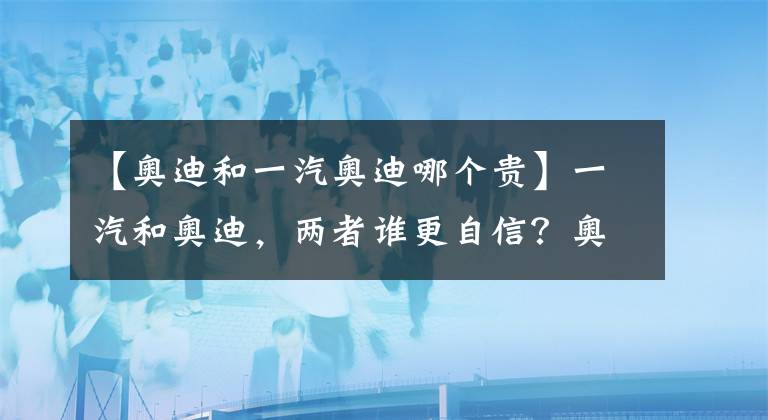 【奥迪和一汽奥迪哪个贵】一汽和奥迪，两者谁更自信？奥迪Q2L预售22.68万元起