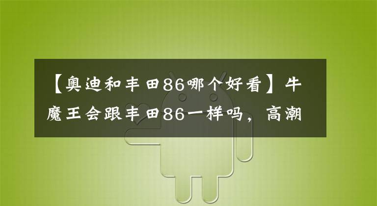 【奥迪和丰田86哪个好看】牛魔王会跟丰田86一样吗，高潮过后满是落寂？