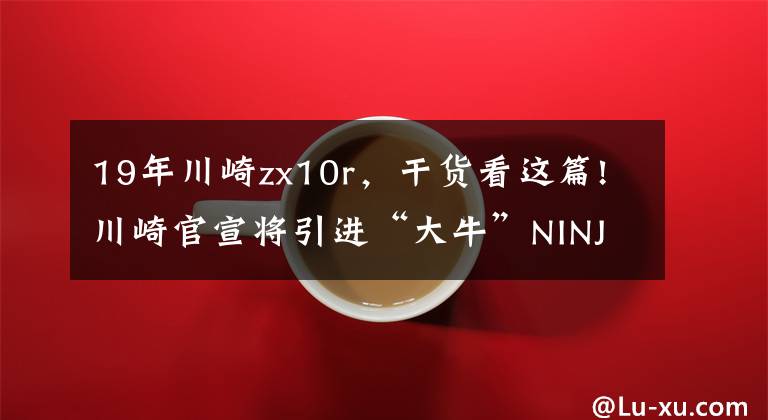 19年川崎zx10r,干货看这篇!川崎官宣将引进“大牛”NINJA ZX-10R,最高可达213匹马力