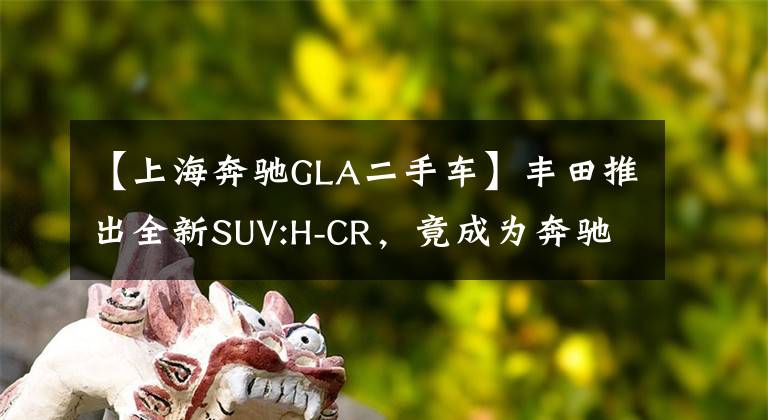 【上海奔驰GLA二手车】丰田推出全新SUV:H-CR,竟成为奔驰GLA的头号劲敌
