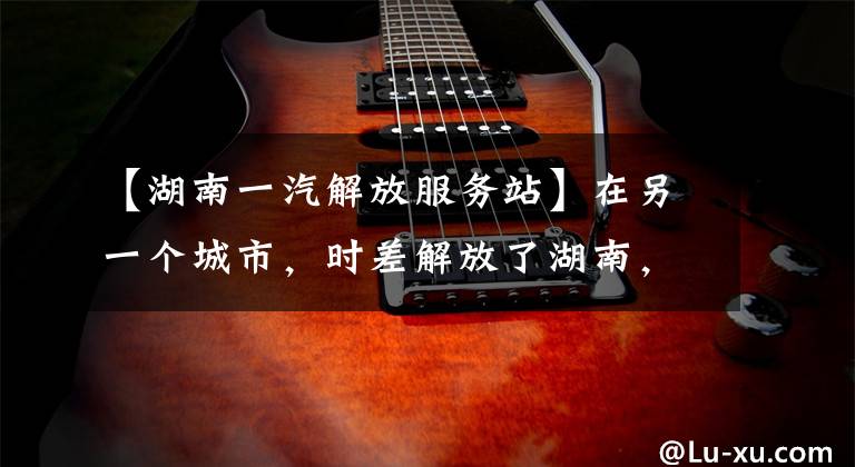 【湖南一汽解放服务站】在另一个城市，时差解放了湖南，成立了第17个服务中心。