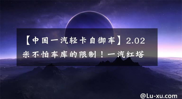 【中国一汽轻卡自御车】2.02米不怕车库的限制!一汽红塔一系自卸车很容易进出地下室。