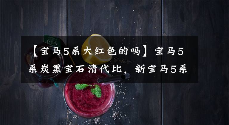 【宝马5系大红色的吗】宝马5系炭黑宝石清代比,新宝马5系华山红会感觉到吗?
