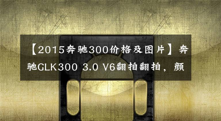 【2015奔驰300价格及图片】奔驰GLK300 3.0 V6翻拍翻拍，颜值比进口便宜，为什么停产了？