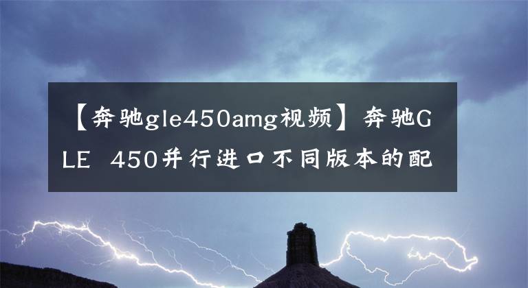 【奔驰gle450amg视频】奔驰GLE 450并行进口不同版本的配置差异视频评价