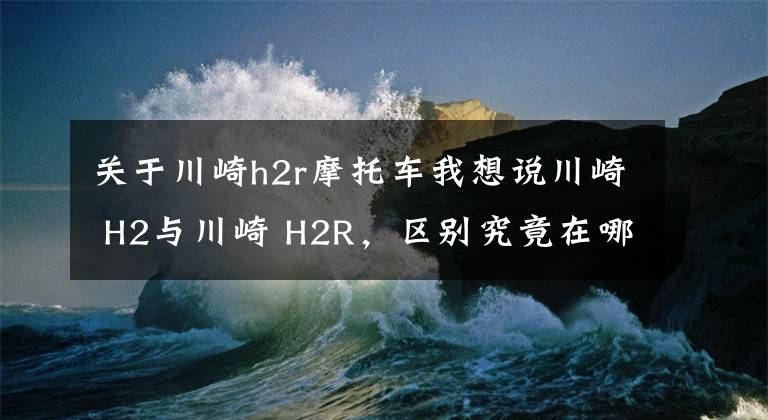 关于川崎h2r摩托车我想说川崎 H2与川崎 H2R，区别究竟在哪里，仅仅只是因为多了一个R吗