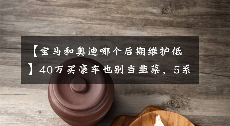 【宝马和奥迪哪个后期维护低】40万买豪车也别当韭菜，5系、A6L和S90这么选