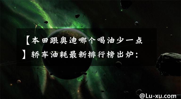 【本田跟奥迪哪个喝油少一点】轿车油耗最新排行榜出炉：1-50名，榜首仅4.9L，轩逸、朗逸前十