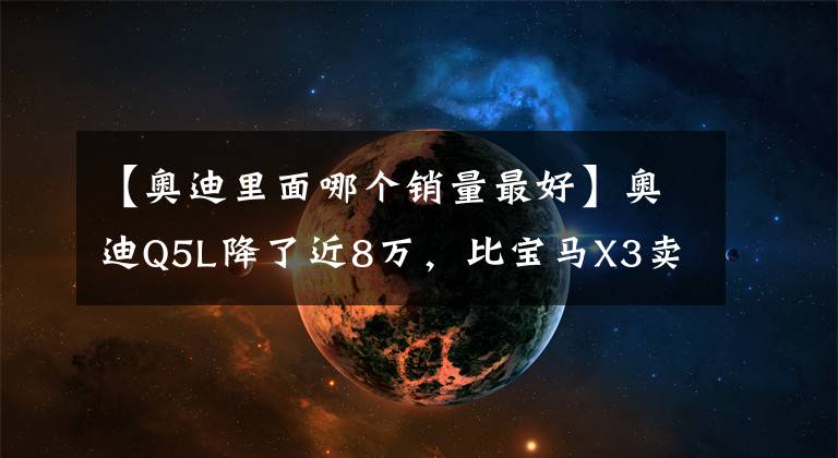 【奥迪里面哪个销量最好】奥迪Q5L降了近8万，比宝马X3卖得好，靠的性价比？