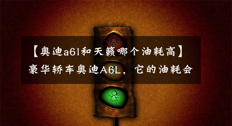 【奥迪a6l和天籁哪个油耗高】豪华轿车奥迪A6L,它的油耗会有多高?来看看车主们说出的答案