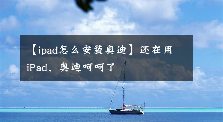 【ipad怎么安装奥迪】还在用iPad,奥迪呵呵了