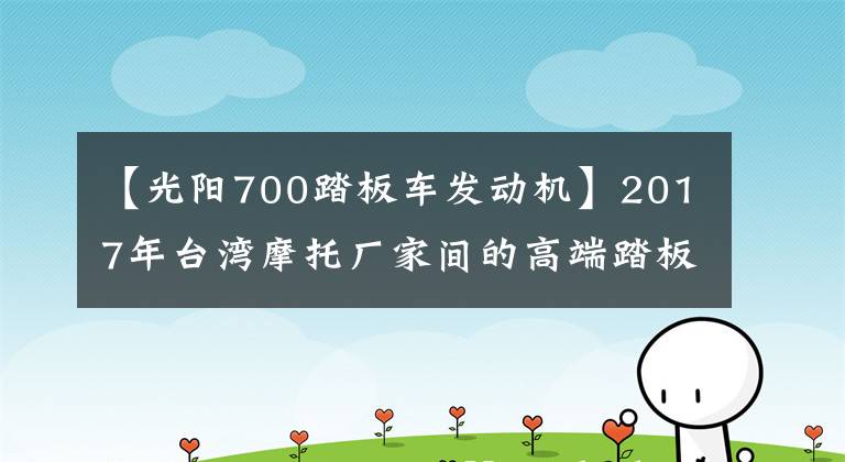 【光阳700踏板车发动机】2017年台湾摩托厂家间的高端踏板之争，联手剑指YAMAHA
