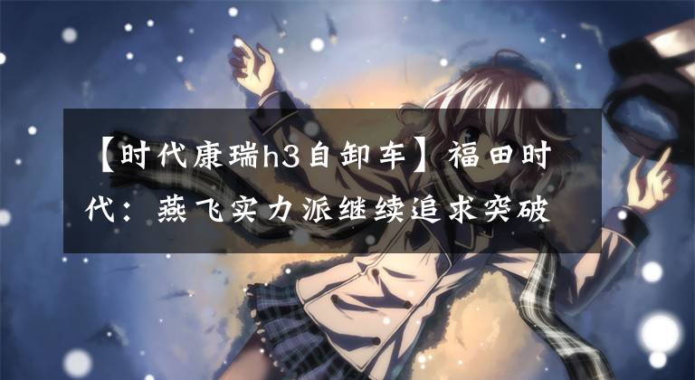 【时代康瑞h3自卸车】福田时代:燕飞实力派继续追求突破