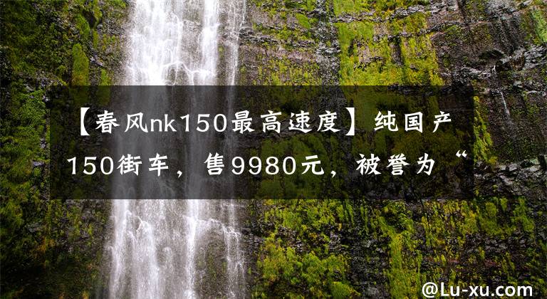 【春风nk150最高速度】纯国产150街车,售9980元,被誉为“国产最强弯道”,女车手最爱