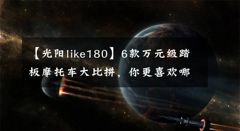 【光阳like180】6款万元级踏板摩托车大比拼,你更喜欢哪一款?
