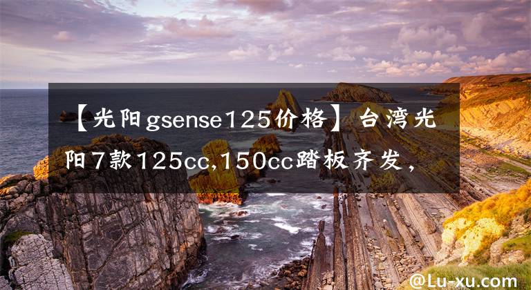 【光阳gsense125价格】台湾光阳7款125cc,150cc踏板齐发,全带ABS!价格2万内!
