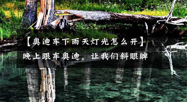 【奥迪车下雨天灯光怎么开】晚上跟车奥迪，让我们斜眼睥睨人生