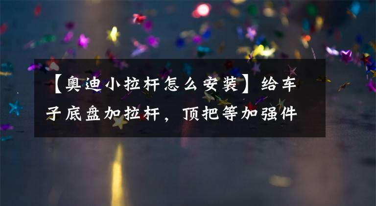 【奥迪小拉杆怎么安装】给车子底盘加拉杆，顶把等加强件可提升车子操控性能？