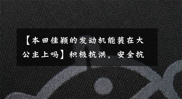 【本田佳颖的发动机能装在大公主上吗】积极抗洪，安全抗洪！