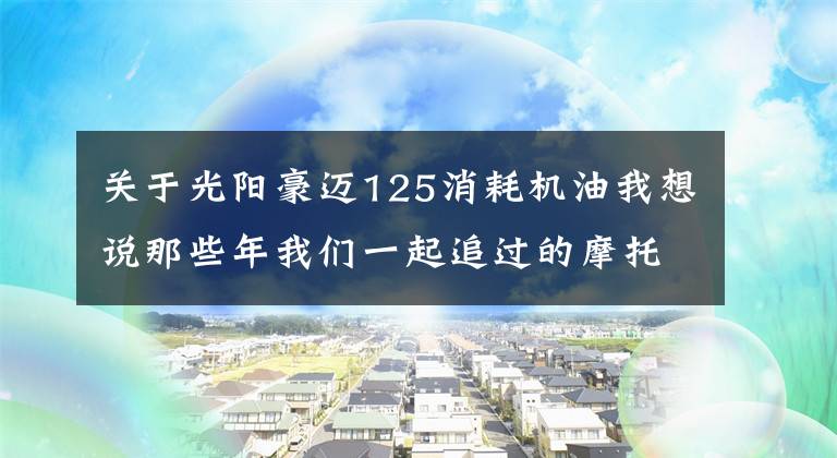 关于光阳豪迈125消耗机油我想说那些年我们一起追过的摩托车:光阳豪迈125