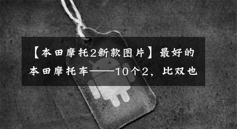 【本田摩托2新款图片】最好的本田摩托车——10个2,比双也不可能排在第一位,4缸750更受压制。