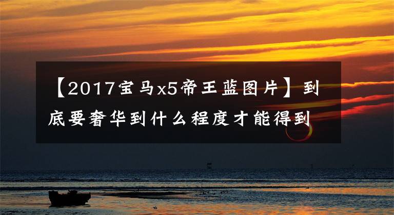 【2017宝马x5帝王蓝图片】到底要奢华到什么程度才能得到无味囊?看这里!