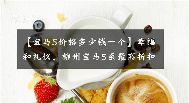 【宝马5价格多少钱一个】幸福和礼仪,柳州宝马5系最高折扣2.38万韩元