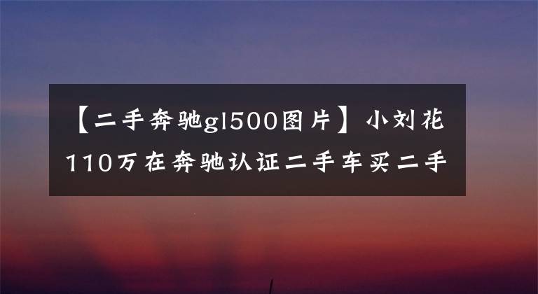 【二手奔驰gl500图片】小刘花110万在奔驰认证二手车买二手奔驰GL,朋友说不值