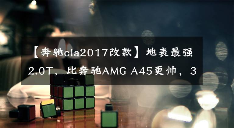 【奔驰cla2017改款】地表最强2.0T，比奔驰AMG A45更帅，33万买台四年的CLA45值不值？