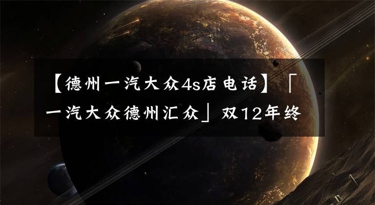 【德州一汽大众4s店电话】「一汽大众德州汇众」双12年终大促，强势来袭