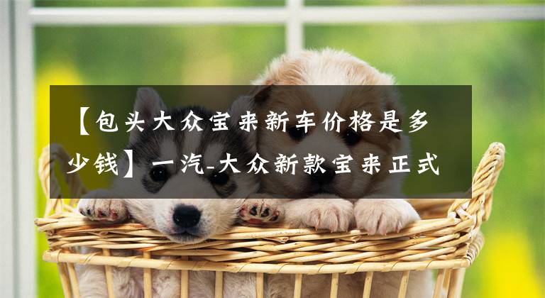 【包头大众宝来新车价格是多少钱】一汽-大众新款宝来正式上市 售11.29-14.19万元