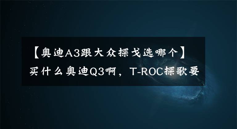 【奥迪A3跟大众探戈选哪个】买什么奥迪Q3啊,T-ROC探歌要啥有啥,才13.98万元
