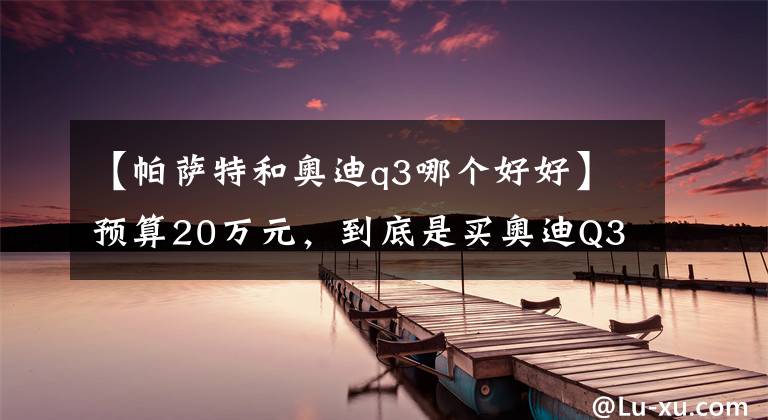 【帕萨特和奥迪q3哪个好好】预算20万元，到底是买奥迪Q3还是大众帕萨特？