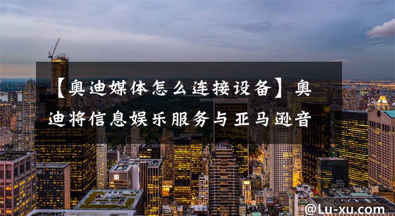 【奥迪媒体怎么连接设备】奥迪将信息娱乐服务与亚马逊音乐整合在一起