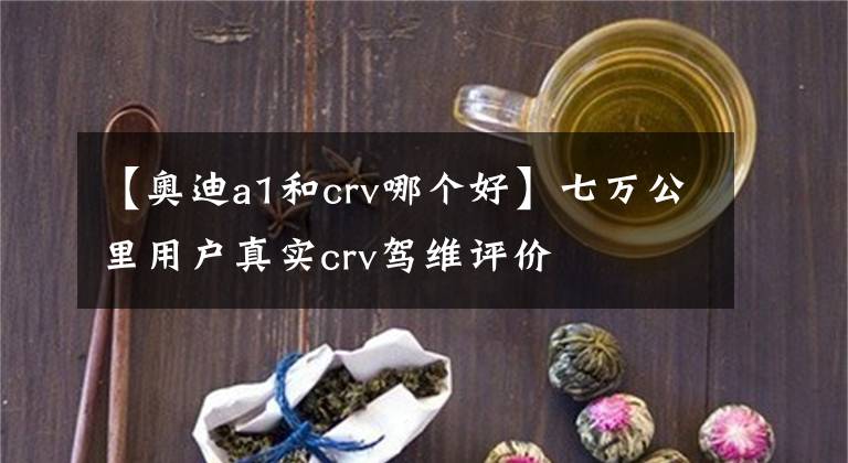 【奥迪a1和crv哪个好】七万公里用户真实crv驾维评价