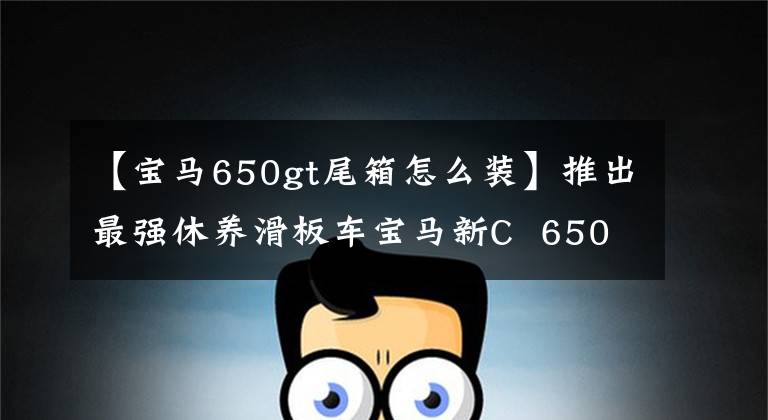 【宝马650gt尾箱怎么装】推出最强休养滑板车宝马新C 650 GT