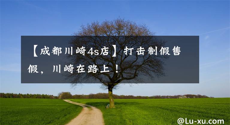 【成都川崎4s店】打击制假售假,川崎在路上!