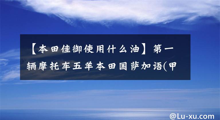 【本田佳御使用什么油】第一辆摩托车五羊本田国萨加语(甲鱼)110购买经验及汽车变更建议