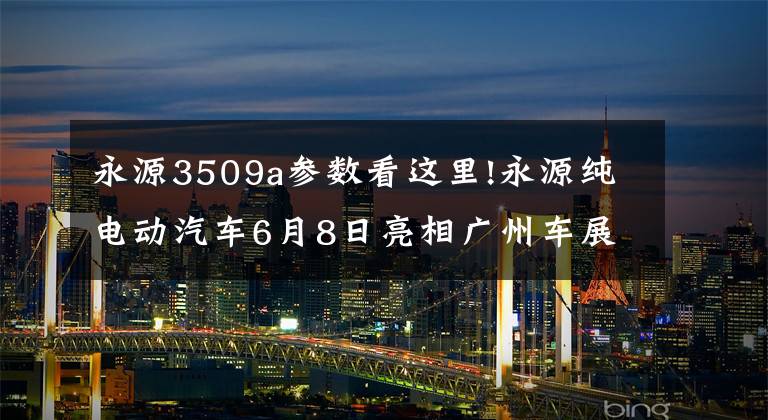 永源3509a参数看这里!永源纯电动汽车6月8日亮相广州车展