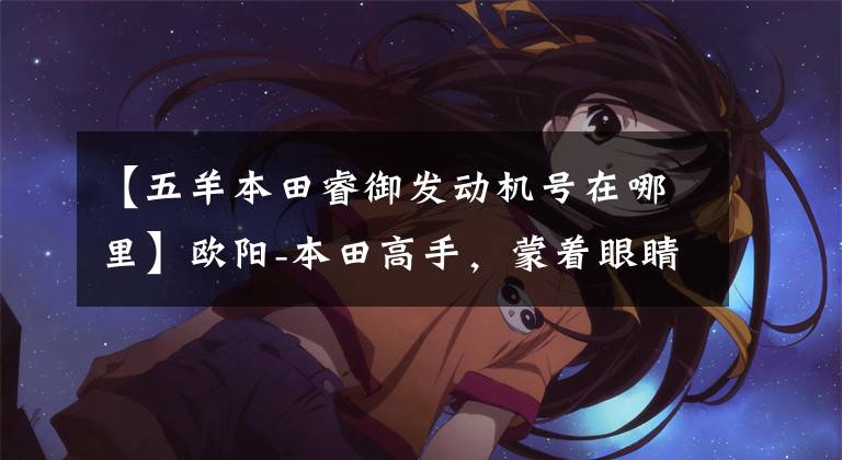 【五羊本田睿御发动机号在哪里】欧阳-本田高手,蒙着眼睛修车!