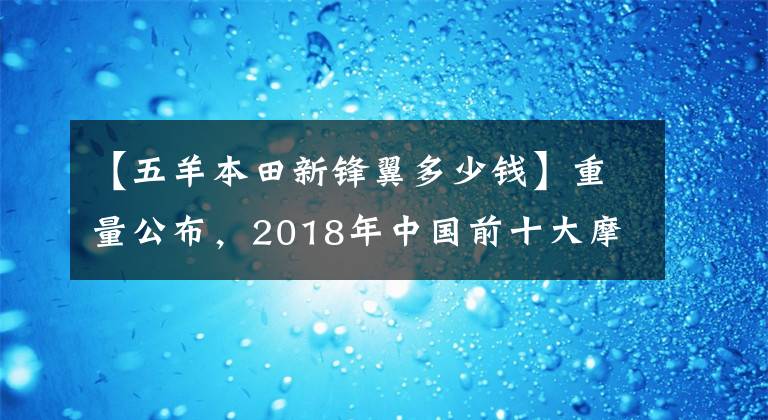 【五羊本田新锋翼多少钱】重量公布,2018年中国前十大摩托车