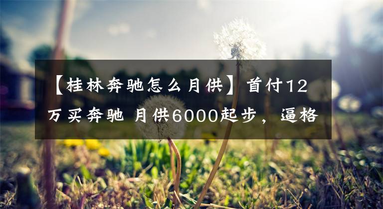【桂林奔驰怎么月供】首付12万买奔驰 月供6000起步,逼格和面子是有的,只要负担得起