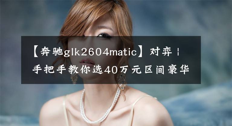 【奔驰glk2604matic】对弈 | 手把手教你选40万元区间豪华城市SUV